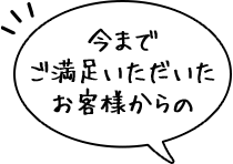 今まで ご満足いただいた お客様からの